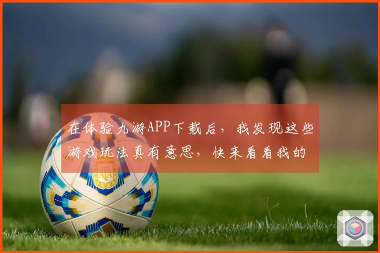 在体验九游APP下载后，我发现这些游戏玩法真有意思，快来看看我的分享！