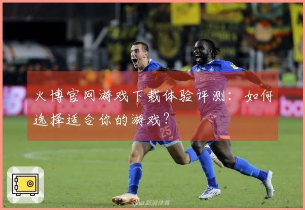 火博官网游戏下载体验评测：如何选择适合你的游戏？
