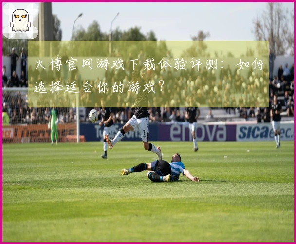 火博官网游戏下载体验评测：如何选择适合你的游戏？