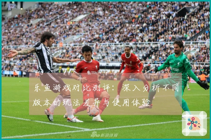乐鱼游戏对比测评：深入分析不同版本的玩法差异与使用体验
