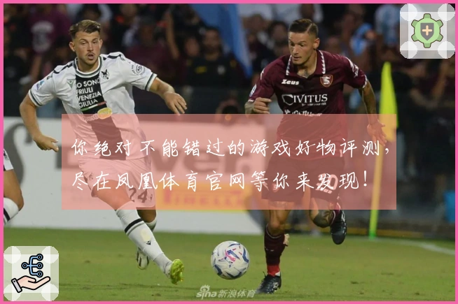 你绝对不能错过的游戏好物评测，尽在凤凰体育官网等你来发现！